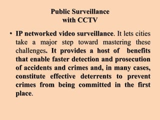 Public Surveillance
with CCTV
• IP networked video surveillance. It lets cities
take a major step toward mastering these
challenges. It provides a host of benefits
that enable faster detection and prosecution
of accidents and crimes and, in many cases,
constitute effective deterrents to prevent
crimes from being committed in the first
place.
 