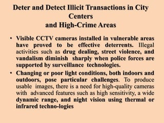 Deter and Detect Illicit Transactions in City
Centers
and High-Crime Areas
• Visible CCTV cameras installed in vulnerable areas
have proved to be effective deterrents. Illegal
activities such as drug dealing, street violence, and
vandalism diminish sharply when police forces are
supported by surveillance technologies.
• Changing or poor light conditions, both indoors and
outdoors, pose particular challenges. To produce
usable images, there is a need for high-quality cameras
with advanced features such as high sensitivity, a wide
dynamic range, and night vision using thermal or
infrared techno-logies
 
