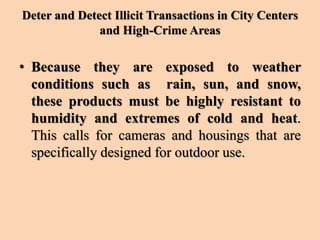 Deter and Detect Illicit Transactions in City Centers
and High-Crime Areas
• Because they are exposed to weather
conditions such as rain, sun, and snow,
these products must be highly resistant to
humidity and extremes of cold and heat.
This calls for cameras and housings that are
specifically designed for outdoor use.
 