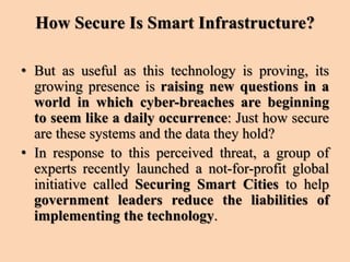 How Secure Is Smart Infrastructure?
• But as useful as this technology is proving, its
growing presence is raising new questions in a
world in which cyber-breaches are beginning
to seem like a daily occurrence: Just how secure
are these systems and the data they hold?
• In response to this perceived threat, a group of
experts recently launched a not-for-profit global
initiative called Securing Smart Cities to help
government leaders reduce the liabilities of
implementing the technology.
 