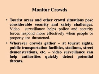 Monitor Crowds
• Tourist areas and other crowd situations pose
considerable security and safety challenges.
Video surveillance helps police and security
forces respond more effectively when people or
property are threatened.
• Wherever crowds gather – at tourist sights,
public transportation facilities, stadiums, street
demonstrations, etc. – video surveillance can
help authorities quickly detect potential
threats.
 