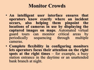 Monitor Crowds
• An intelligent user interface ensures that
operators know exactly where an incident
occurs, also helping them pinpoint the
locations of cameras in use by displaying the
captured images on maps. Automated virtual
guard tours can monitor critical areas by
periodically sequencing through multiple
cameras.
• Complete flexibility in configuring monitors
lets operators focus their attention on the right
spots at the right times – for example, a busy
station entrance in the daytime or an unattended
bank branch at night.
 