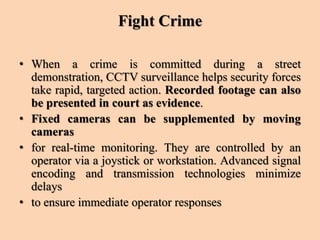 Fight Crime
• When a crime is committed during a street
demonstration, CCTV surveillance helps security forces
take rapid, targeted action. Recorded footage can also
be presented in court as evidence.
• Fixed cameras can be supplemented by moving
cameras
• for real-time monitoring. They are controlled by an
operator via a joystick or workstation. Advanced signal
encoding and transmission technologies minimize
delays
• to ensure immediate operator responses
 