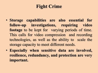 Fight Crime
• Storage capabilities are also essential for
follow-up investigations, requiring video
footage to be kept for varying periods of time.
This calls for video compression and recording
technologies, as well as the ability to scale the
storage capacity to meet different needs.
• Especially when sensitive data are involved,
resilience, redundancy, and protection are very
important.
 