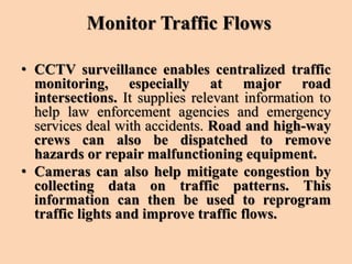Monitor Traffic Flows
• CCTV surveillance enables centralized traffic
monitoring, especially at major road
intersections. It supplies relevant information to
help law enforcement agencies and emergency
services deal with accidents. Road and high-way
crews can also be dispatched to remove
hazards or repair malfunctioning equipment.
• Cameras can also help mitigate congestion by
collecting data on traffic patterns. This
information can then be used to reprogram
traffic lights and improve traffic flows.
 
