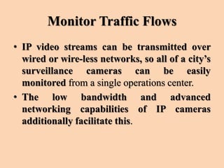 Monitor Traffic Flows
• IP video streams can be transmitted over
wired or wire-less networks, so all of a city’s
surveillance cameras can be easily
monitored from a single operations center.
• The low bandwidth and advanced
networking capabilities of IP cameras
additionally facilitate this.
 