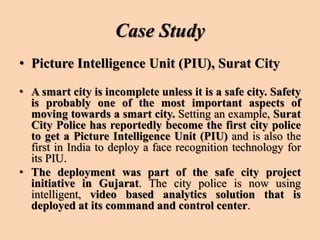 Case Study
• Picture Intelligence Unit (PIU), Surat City
• A smart city is incomplete unless it is a safe city. Safety
is probably one of the most important aspects of
moving towards a smart city. Setting an example, Surat
City Police has reportedly become the first city police
to get a Picture Intelligence Unit (PIU) and is also the
first in India to deploy a face recognition technology for
its PIU.
• The deployment was part of the safe city project
initiative in Gujarat. The city police is now using
intelligent, video based analytics solution that is
deployed at its command and control center.
 