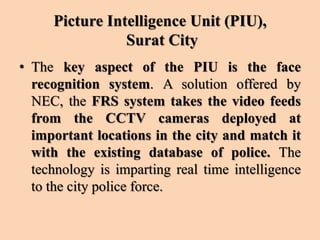 Picture Intelligence Unit (PIU),
Surat City
• The key aspect of the PIU is the face
recognition system. A solution offered by
NEC, the FRS system takes the video feeds
from the CCTV cameras deployed at
important locations in the city and match it
with the existing database of police. The
technology is imparting real time intelligence
to the city police force.
 