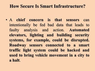 How Secure Is Smart Infrastructure?
• A chief concern is that sensors can
intentionally be fed bad data that leads to
faulty analysis and action. Automated
elevators, lighting and building security
systems, for example, could be disrupted.
Roadway sensors connected to a smart
traffic light system could be hacked and
used to bring vehicle movement in a city to
a halt.
 