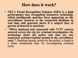 How does it work?
• NEC’s Facial Recognition Solution (FRS) is a high
performance face recognition biometric technology
which intelligently matches faces appearing on the
surveillance cameras to the connected database in
real time and generate alerts if a subject face of
person of interest is matched.
• “When deployed and connected with CCTV camera
network across the city for criminal investigation, the
technology alerts the police real time for any
suspicious activity/criminal spotted in the surveillance
zone,”. Enabling speedy action by the police, it leads to
a faster turnaround time for investigating criminal
cases.
 