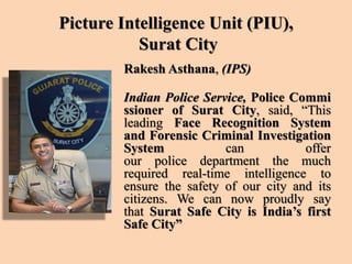 Picture Intelligence Unit (PIU),
Surat City
Rakesh Asthana, (IPS)
Indian Police Service, Police Commi
ssioner of Surat City, said, “This
leading Face Recognition System
and Forensic Criminal Investigation
System can offer
our police department the much
required real-time intelligence to
ensure the safety of our city and its
citizens. We can now proudly say
that Surat Safe City is India’s first
Safe City”
 