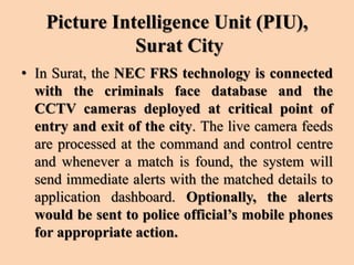 Picture Intelligence Unit (PIU),
Surat City
• In Surat, the NEC FRS technology is connected
with the criminals face database and the
CCTV cameras deployed at critical point of
entry and exit of the city. The live camera feeds
are processed at the command and control centre
and whenever a match is found, the system will
send immediate alerts with the matched details to
application dashboard. Optionally, the alerts
would be sent to police official’s mobile phones
for appropriate action.
 