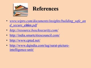 References
• www.wipro.com/documents/insights/building_safe_an
d_secure_cities.pdf
• http://resource.boschsecurity.com/
• http://india.smartcitiescouncil.com/
• http://www.cpted.net/
• http://www.dqindia.com/tag/surat-picture-
intelligence-unit/
 