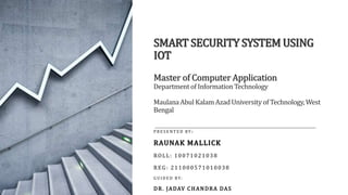SMART SECURITY SYSTEM USING
IOT
Master of Computer Application
Departmentof InformationTechnology
MaulanaAbul Kalam Azad University of Technology, West
Bengal
P R E S E N T E D BY :
RAUNAK MALLICK
ROLL: 10071021038
REG: 211000571010038
G U I D E D BY:
DR. JADAV CHANDRA DAS
 