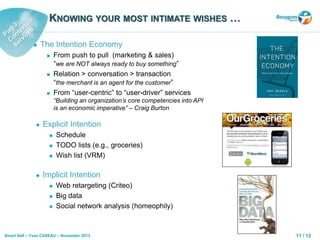 11 / 12Smart Self – Yves CASEAU – November 2013
 The Intention Economy
 From push to pull (marketing & sales)
“we are NOT always ready to buy something”
 Relation > conversation > transaction
“the merchant is an agent for the customer”
 From “user-centric” to “user-driver” services
“Building an organization’s core competencies into API
is an economic imperative” – Craig Burton
KNOWING YOUR MOST INTIMATE WISHES …
 Explicit Intention
 Schedule
 TODO lists (e.g., groceries)
 Wish list (VRM)
 Implicit Intention
 Web retargeting (Criteo)
 Big data
 Social network analysis (homeophily)
 