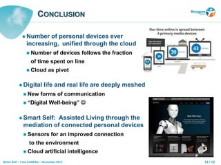 12 / 12Smart Self – Yves CASEAU – November 2013
CONCLUSION
 Number of personal devices ever
increasing, unified through the cloud
 Number of devices follows the fraction
of time spent on line
 Cloud as pivot
 Digital life and real life are deeply meshed
 New forms of communication
 “Digital Well-being” 
 Smart Self: Assisted Living through the
mediation of connected personal devices
 Sensors for an improved connection
to the environment
 Cloud artificial intelligence
 