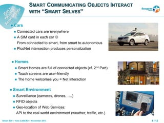 4 / 12Smart Self – Yves CASEAU – November 2013
SMART COMMUNICATING OBJECTS INTERACT
WITH “SMART SELVES”
 Cars
 Connected cars are everywhere
 A SIM card in each car 
From connected to smart, from smart to autonomous
 PicoNet intersection produces personalization
 Homes
 Smart Homes are full of connected objects (cf. 2nd Part)
 Touch screens are user-friendly
 The home welcomes you = Net interaction
 Smart Environment
 Surveillance (cameras, drones, ….)
 RFID objects
 Geo-location of Web Services:
API to the real world environment (weather, traffic, etc.)
 