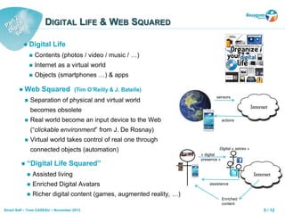 5 / 12Smart Self – Yves CASEAU – November 2013
DIGITAL LIFE & WEB SQUARED
 Web Squared (Tim O’Reilly & J. Batelle)
 Separation of physical and virtual world
becomes obsolete
 Real world become an input device to the Web
(“clickable environment” from J. De Rosnay)
 Virtual world takes control of real one through
connected objects (automation)
 “Digital Life Squared”
 Assisted living
 Enriched Digital Avatars
 Richer digital content (games, augmented reality, …)
 Digital Life
 Contents (photos / video / music / …)
 Internet as a virtual world
 Objects (smartphones …) & apps
sensors
actions
Digital « selves »
assistance
Enriched
content
« digital
presence »
 