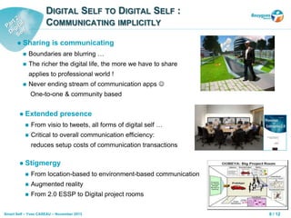 8 / 12Smart Self – Yves CASEAU – November 2013
DIGITAL SELF TO DIGITAL SELF :
COMMUNICATING IMPLICITLY
 Sharing is communicating
 Boundaries are blurring …
 The richer the digital life, the more we have to share
applies to professional world !
 Never ending stream of communication apps 
One-to-one & community based
 Extended presence
 From visio to tweets, all forms of digital self …
 Critical to overall communication efficiency:
reduces setup costs of communication transactions
 Stigmergy
 From location-based to environment-based communication
 Augmented reality
 From 2.0 ESSP to Digital project rooms
 