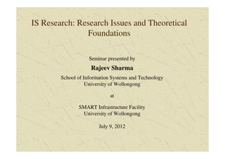 IS Research: Research Issues and Theoretical
               Foundations

                    Seminar presented by
                    Rajeev Sharma
        School of Information Systems and Technology
                   University of Wollongong

                             at

               SMART Infrastructure Facility
                University of Wollongong

                        July 9, 2012
 