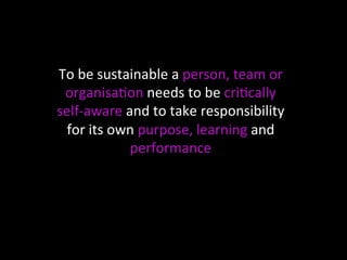 To 
be 
sustainable 
a 
person, 
team 
or 
organisa<on 
needs 
to 
be 
cri<cally 
self-­‐aware 
and 
to 
take 
responsibil...