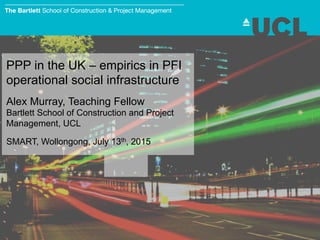 PPP in the UK – empirics in PFI
operational social infrastructure
Alex Murray, Teaching Fellow
Bartlett School of Construction and Project
Management, UCL
SMART, Wollongong, July 13th, 2015
 