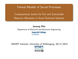 Formal Models of Social Processes
Computational Justice for Fair and Sustainable
Resource Allocation in Socio-Technical Systems
Jeremy Pitt
Department of Electrical and Electronic Engineering
SMART Institute, University of Wollongong, 28/11/2014
 