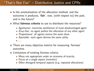 “That’s Not Fair” – Distributive Justice and CPRs
Is the axiomatisation of the allocation method, and the
outcomes it produces, ‘fair’, now, (with respect to) the past,
and in the future?
What fairness criteria to use to distribute the resources?
Egalitarian: maximise satisfaction of most disadvantaged agent
Envy-free: no agent prefers the allocation of any other agent
Proportional: all agents receive the same share
Equitable: each agent derives the same utility
. . .
There are many objective metrics for measuring ‘fairness’
outcomes
Limitations of existing fairness criteria:
Many not appropriate under an economy of scarcity
Focus on a single aspect (monistic)
Often disregard temporal aspects (e.g. repeated allocations)
Jeremy Pitt Formal Models of Social Processes 10 / 22
 