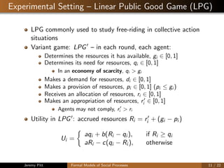 Experimental Setting – Linear Public Good Game (LPG)
LPG commonly used to study free-riding in collective action
situations
Variant game: LPG – in each round, each agent:
Determines the resources it has available, gi ∈ [0, 1]
Determines its need for resources, qi ∈ [0, 1]
In an economy of scarcity, qi > gi
Makes a demand for resources, di ∈ [0, 1]
Makes a provision of resources, pi ∈ [0, 1] (pi ≤ gi )
Receives an allocation of resources, ri ∈ [0, 1]
Makes an appropriation of resources, ri ∈ [0, 1]
Agents may not comply, ri > ri
Utility in LPG : accrued resources Ri = ri + (gi − pi )
Ui =
aqi + b(Ri − qi ), if Ri ≥ qi
aRi − c(qi − Ri ), otherwise
Jeremy Pitt Formal Models of Social Processes 11 / 22
 