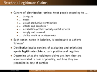 Rescher’s Legitimate Claims
Canons of distributive justice: treat people according to . . .
. . . as equals
. . . needs
. . . actual productive contribution
. . . eﬀorts and sacriﬁces “
. . . a valuation of their socially-useful services
. . . supply and demand
. . . ability, merit or achievements
Each canon, taken in isolation, is inadequate to achieve
‘fairness’
Distributive justice consists of evaluating and prioritising
agents legitimate claims, both positive and negative
Determine what the legitimate claims are, how they are
accommodated in case of plurality, and how they are
reconciled in case of conﬂict
Jeremy Pitt Formal Models of Social Processes 12 / 22
 