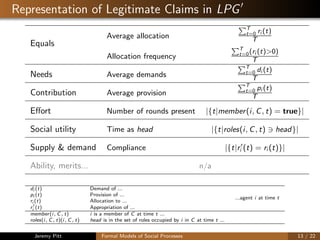 Representation of Legitimate Claims in LPG
Equals
Average allocation
T
t=0 ri (t)
T
Allocation frequency
T
t=0(ri (t)>0)
T
Needs Average demands
T
t=0 di (t)
T
Contribution Average provision
T
t=0 pi (t)
T
Eﬀort Number of rounds present |{t|member(i, C, t) = true}|
Social utility Time as head |{t|roles(i, C, t) head}|
Supply & demand Compliance |{t|ri (t) = ri (t)}|
Ability, merits... n/a
di (t) Demand of ...
...agent i at time t
pi (t) Provision of ...
ri (t) Allocation to ...
ri (t) Appropriation of ...
member(i, C, t) i is a member of C at time t ...
roles(i, C, t)(i, C, t) head is in the set of roles occupied by i in C at time t ...
Jeremy Pitt Formal Models of Social Processes 13 / 22
 