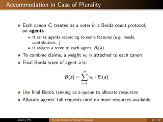 Accommodation in Case of Plurality
Each canon Ci treated as a voter in a Borda count protocol,
on agents
It ranks agents according to some features (e.g. needs,
contribution...)
It assigns a score to each agent, Bi (a)
To combine claims, a weight wi is attached to each canon
Final Borda score of agent a is:
B(a) =
n
i=1
wi · Bi (a)
Use ﬁnal Borda ranking as a queue to allocate resources
Allocate agents’ full requests until no more resources available
Jeremy Pitt Formal Models of Social Processes 14 / 22
 