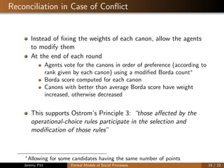 Reconciliation in Case of Conﬂict
Instead of ﬁxing the weights of each canon, allow the agents
to modify them
At the end of each round
Agents vote for the canons in order of preference (according to
rank given by each canon) using a modiﬁed Borda count∗
Borda score computed for each canon
Canons with better than average Borda score have weight
increased, otherwise decreased
This supports Ostrom’s Principle 3: “those aﬀected by the
operational-choice rules participate in the selection and
modiﬁcation of those rules”
∗
Allowing for some candidates having the same number of points
Jeremy Pitt Formal Models of Social Processes 15 / 22
 
