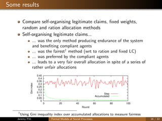 Some results
Compare self-organising legitimate claims, ﬁxed weights,
random and ration allocation methods
Self-organising legitimate claims...
... was the only method producing endurance of the system
and beneﬁting compliant agents
... was the fairest†
method (wrt to ration and ﬁxed LC)
... was preferred by the compliant agents
... leads to a very fair overall allocation in spite of a series of
rather unfair allocations
0
0.05
0.1
0.15
0.2
0.25
0.3
0.35
0.4
0.45
0 20 40 60 80 100
Giniindex
Round
Step
Accumulated
†
Using Gini inequality index over accumulated allocations to measure fairness
Jeremy Pitt Formal Models of Social Processes 16 / 22
 