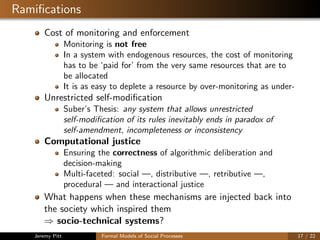 Ramiﬁcations
Cost of monitoring and enforcement
Monitoring is not free
In a system with endogenous resources, the cost of monitoring
has to be ‘paid for’ from the very same resources that are to
be allocated
It is as easy to deplete a resource by over-monitoring as under-
Unrestricted self-modiﬁcation
Suber’s Thesis: any system that allows unrestricted
self-modiﬁcation of its rules inevitably ends in paradox of
self-amendment, incompleteness or inconsistency
Computational justice
Ensuring the correctness of algorithmic deliberation and
decision-making
Multi-faceted: social —, distributive —, retributive —,
procedural — and interactional justice
What happens when these mechanisms are injected back into
the society which inspired them
⇒ socio-technical systems?
Jeremy Pitt Formal Models of Social Processes 17 / 22
 