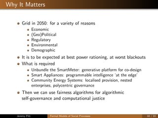Why It Matters
Grid in 2050: for a variety of reasons
Economic
(Geo)Political
Regulatory
Environmental
Demographic
It is to be expected at best power rationing, at worst blackouts
What is required
Unbundle the SmartMeter: generative platform for co-design
Smart Appliances: programmable intelligence ‘at the edge’
Community Energy Systems: localised provision, nested
enterprises, polycentric governance
Then we can use fairness algorithms for algorithmic
self-governance and computational justice
Jeremy Pitt Formal Models of Social Processes 18 / 22
 