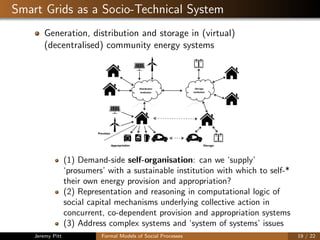 Smart Grids as a Socio-Technical System
Generation, distribution and storage in (virtual)
(decentralised) community energy systems
(1) Demand-side self-organisation: can we ‘supply’
‘prosumers’ with a sustainable institution with which to self-*
their own energy provision and appropriation?
(2) Representation and reasoning in computational logic of
social capital mechanisms underlying collective action in
concurrent, co-dependent provision and appropriation systems
(3) Address complex systems and ‘system of systems’ issues
Jeremy Pitt Formal Models of Social Processes 19 / 22
 