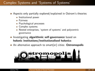 Complex Systems and ‘Systems of Systems’
Aspects only partially explored/explained in Ostrom’s theories
Institutional power
Fairness
Psychological processes
Complex systems
Nested enterprises, ‘system of systems’ and polycentric
governance
Investigating algorithmic self-governance based on
holonic institutions/institutionalised holonics
An alternative approach to smart(er) cities: Ostromopolis
stromopolis
O
Jeremy Pitt Formal Models of Social Processes 20 / 22
 