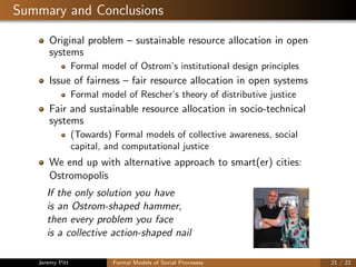 Summary and Conclusions
Original problem – sustainable resource allocation in open
systems
Formal model of Ostrom’s institutional design principles
Issue of fairness – fair resource allocation in open systems
Formal model of Rescher’s theory of distributive justice
Fair and sustainable resource allocation in socio-technical
systems
(Towards) Formal models of collective awareness, social
capital, and computational justice
We end up with alternative approach to smart(er) cities:
Ostromopolis
If the only solution you have
is an Ostrom-shaped hammer,
then every problem you face
is a collective action-shaped nail
Jeremy Pitt Formal Models of Social Processes 21 / 22
 