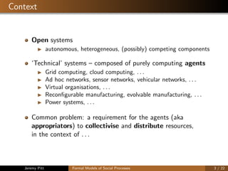 Context
Open systems
autonomous, heterogeneous, (possibly) competing components
‘Technical’ systems – composed of purely computing agents
Grid computing, cloud computing, . . .
Ad hoc networks, sensor networks, vehicular networks, . . .
Virtual organisations, . . .
Reconﬁgurable manufacturing, evolvable manufacturing, . . .
Power systems, . . .
Common problem: a requirement for the agents (aka
appropriators) to collectivise and distribute resources,
in the context of . . .
Jeremy Pitt Formal Models of Social Processes 3 / 22
 