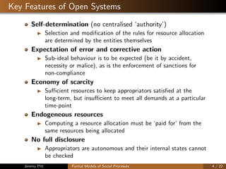 Key Features of Open Systems
Self-determination (no centralised ‘authority’)
Selection and modiﬁcation of the rules for resource allocation
are determined by the entities themselves
Expectation of error and corrective action
Sub-ideal behaviour is to be expected (be it by accident,
necessity or malice), as is the enforcement of sanctions for
non-compliance
Economy of scarcity
Suﬃcient resources to keep appropriators satisﬁed at the
long-term, but insuﬃcient to meet all demands at a particular
time-point
Endogeneous resources
Computing a resource allocation must be ‘paid for’ from the
same resources being allocated
No full disclosure
Appropriators are autonomous and their internal states cannot
be checked
Jeremy Pitt Formal Models of Social Processes 4 / 22
 