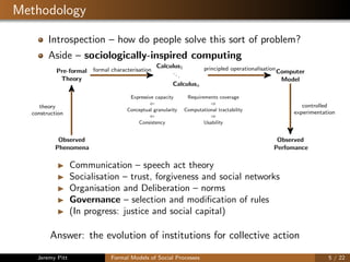 Methodology
Introspection – how do people solve this sort of problem?
Aside – sociologically-inspired computing
Pre-formal
Theory
Calculus1
...
Calculusn
Computer
Model
Observed
Phenomena
Observed
Perfomance
Expressive capacity Requirements coverage
⇐ ⇒
Conceptual granularity Computational tractability
⇐ ⇒
Consistency Usability
formal characterisation principled operationalisation
theory
construction
controlled
experimentation
Communication – speech act theory
Socialisation – trust, forgiveness and social networks
Organisation and Deliberation – norms
Governance – selection and modiﬁcation of rules
(In progress: justice and social capital)
Answer: the evolution of institutions for collective action
Jeremy Pitt Formal Models of Social Processes 5 / 22
 