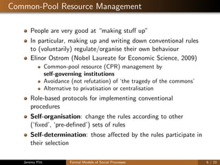 Common-Pool Resource Management
People are very good at “making stuﬀ up”
In particular, making up and writing down conventional rules
to (voluntarily) regulate/organise their own behaviour
Elinor Ostrom (Nobel Laureate for Economic Science, 2009)
Common-pool resource (CPR) management by
self-governing institutions
Avoidance (not refutation) of ‘the tragedy of the commons’
Alternative to privatisation or centralisation
Role-based protocols for implementing conventional
procedures
Self-organisation: change the rules according to other
(‘ﬁxed’, ‘pre-deﬁned’) sets of rules
Self-determination: those aﬀected by the rules participate in
their selection
Jeremy Pitt Formal Models of Social Processes 6 / 22
 