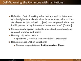 Self-Governing the Commons with Institutions
Deﬁnition: “set of working rules that are used to determine
who is eligible to make decisions in some arena, what actions
are allowed or constrained, ... [and] contain prescriptions that
forbid, permit or require some action or outcome” [Ostrom]
Conventionally agreed, mutually understood, monitored and
enforced, mutable and nested
Nesting: tripartite analysis
operational-, collective- and constitutional-choice rules
Decision arenas [Action Situations]
Requires representation of Institutionalised Power
Jeremy Pitt Formal Models of Social Processes 7 / 22
 