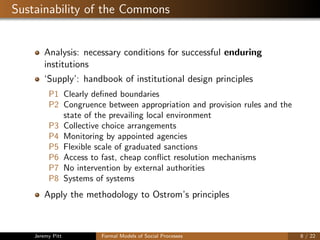 Sustainability of the Commons
Analysis: necessary conditions for successful enduring
institutions
‘Supply’: handbook of institutional design principles
P1 Clearly deﬁned boundaries
P2 Congruence between appropriation and provision rules and the
state of the prevailing local environment
P3 Collective choice arrangements
P4 Monitoring by appointed agencies
P5 Flexible scale of graduated sanctions
P6 Access to fast, cheap conﬂict resolution mechanisms
P7 No intervention by external authorities
P8 Systems of systems
Apply the methodology to Ostrom’s principles
Jeremy Pitt Formal Models of Social Processes 8 / 22
 