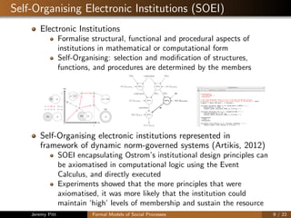 Self-Organising Electronic Institutions (SOEI)
Electronic Institutions
Formalise structural, functional and procedural aspects of
institutions in mathematical or computational form
Self-Organising: selection and modiﬁcation of structures,
functions, and procedures are determined by the members
inc
rep
1
1 1 2
3
4
4’
5
a b b a
a b b ∼ a
A DG
A = DG
A
DG
ADG
ADG
ADG
scr1
scr2
ocr1
scr4
scr5
wdMethod
raMethod
wdMethod
v(·)
v(·)
M 7! [0, P]
M 7! [0, P]
SC
v(·)
{SC [ OC}
chair
chair
chair
chair
chair
(a) Institution 1
scr1
scr2
ocr2
scr3
scr4
scr5
wdMethod
raMethod
W
wdMethod
v(·)
v(·)
M 7! [0, P]
M 7! [0, P]
v(·) W
SC
v(·)
{SC [ OC}
chair
chair
chair
chair
chair
chair
(b) Institution 2
Figure 1: Rules relationships: solid lines denote input and output of the rules; dashed lines denote chair assignment. (a) ...
(b) ...
scr3 scr2
scr1
ocr1
wdMethod DG1
raMethod
wdMethodDG3 DG2
{v(·)}a2DG3 {v(·)}a2DG2
{v(·)}a2DG1
{da(·)}a2A
{ra(·)}a2A
(a) Institution 1
scr3 scr2
scr1 scr4
ocr2
wdMethod DG1
WraMethod
DG1
wdMethodDG3 DG2
{v(·)}a2DG3
{v(·)}a2DG2
{v(·)}a2DG1 {v(·)}a2DG1
W
{da(·)}a2A
{ra(·)}a2A
(b) Institution 2
Figure 2: Rules relationships: solid lines denote input and output of the rules; dashed lines denote chair assignment. (a) ...
(b) ...
Self-Organising electronic institutions represented in
framework of dynamic norm-governed systems (Artikis, 2012)
SOEI encapsulating Ostrom’s institutional design principles can
be axiomatised in computational logic using the Event
Calculus, and directly executed
Experiments showed that the more principles that were
axiomatised, it was more likely that the institution could
maintain ‘high’ levels of membership and sustain the resource
Jeremy Pitt Formal Models of Social Processes 9 / 22
 