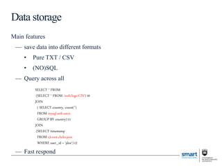 Main features
— save data into different formats
• Pure TXT / CSV
• (NO)SQL
— Query across all
— Fast respond
Data storage
SELECT * FROM
(SELECT * FROM /web/logs/CSV) t0
JOIN
( SELECT country, count(*)
FROM mysql.web.users
GROUP BY country) t1
JOIN
(SELECT timestamp
FROM s3.root.clicks.json
WHERE user_id = 'jdoe‘) t2
 