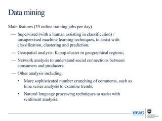 Main features (35 online training jobs per day)
— Supervised (with a human assisting in classification) /
unsupervised machine learning techniques, to assist with
classification, clustering and prediction;
— Geospatial analysis: K-pop cluster in geographical regions;
— Network analysis to understand social connections between
consumers and producers;
— Other analysis including:
• More sophisticated number crunching of comments, such as
time series analysis to examine trends;
• Natural language processing techniques to assist with
sentiment analysis.
Data mining
 