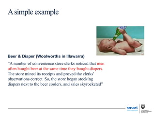 Beer & Diaper (Woolworths in Illawarra)
“A number of convenience store clerks noticed that men
often bought beer at the same time they bought diapers.
The store mined its receipts and proved the clerks'
observations correct. So, the store began stocking
diapers next to the beer coolers, and sales skyrocketed”
Asimple example
 
