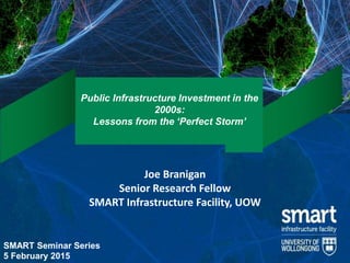 Public Infrastructure Investment in the
2000s:
Lessons from the ‘Perfect Storm’
Joe Branigan
Senior Research Fellow
SMART Infrastructure Facility, UOW
SMART Seminar Series
5 February 2015
 